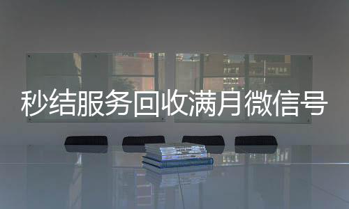 秒结服务回收满月微信号,轻松变现,立即行动!
