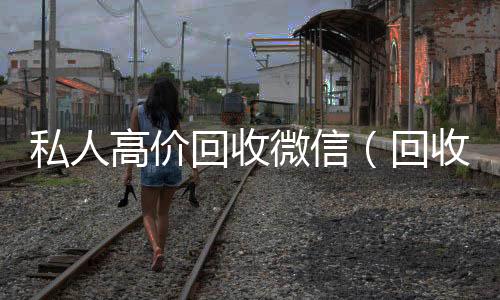 私人高价回收微信（回收私人微信号）