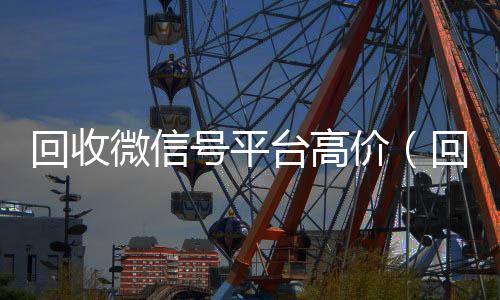 回收微信号平台高价(回收微信号的交易平台)