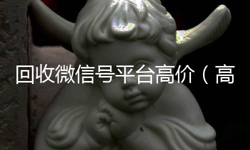 回收微信号平台高价（高价回收微信号的联系方式）