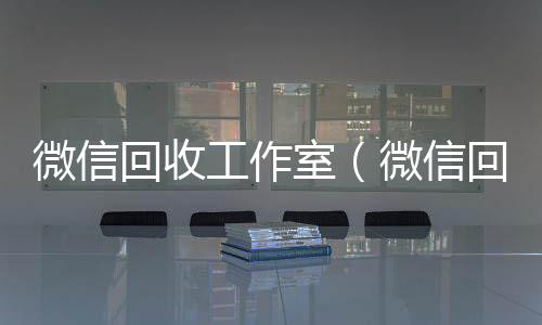 微信回收工作室(微信回收工作室可靠吗)