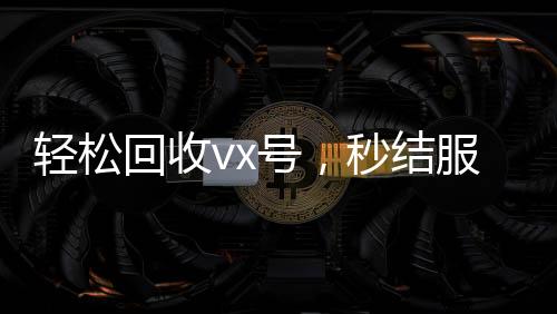 轻松回收vx号，秒结服务让您无忧交易
