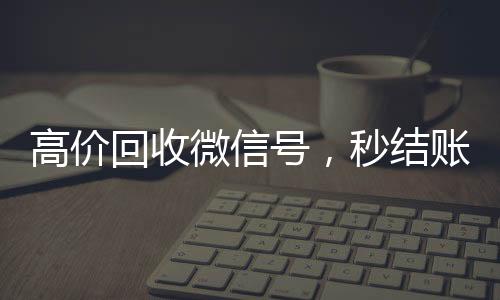 高价回收微信号，秒结账服务，轻松变现您的闲置资源