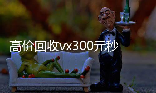 高价回收vx300元秒结(出售微信24小时在线回收)