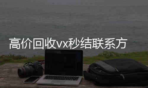 高价回收vx秒结联系方式(2021高价回收vx秒结)