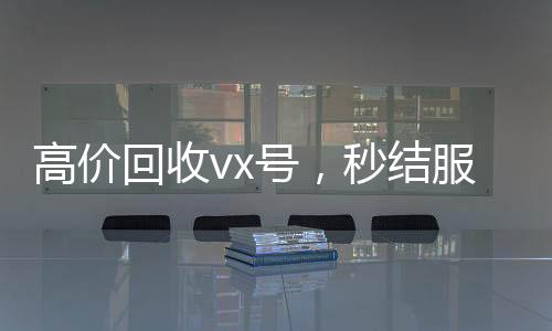 高价回收vx号,秒结服务,轻松变现您的虚拟身份