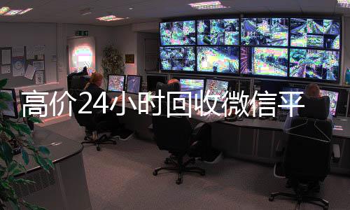 高价24小时回收微信平台(24个小时高价回收微信)