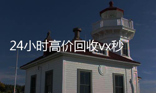 24小时高价回收vx秒结(24小时高价回收vx秒结联系方式)