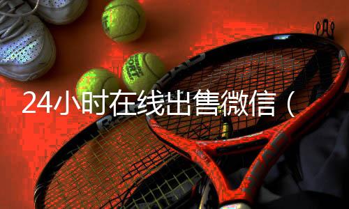 24小时在线出售微信(微信号24小时交易平台)