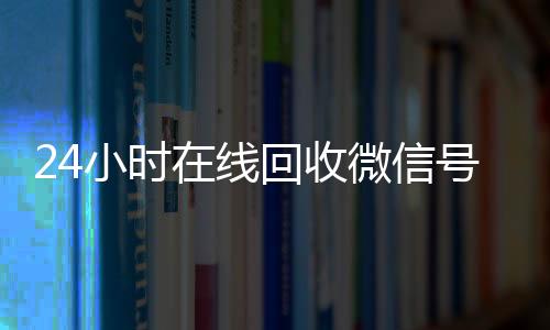24小时在线回收微信号(在线回收微信号价格)