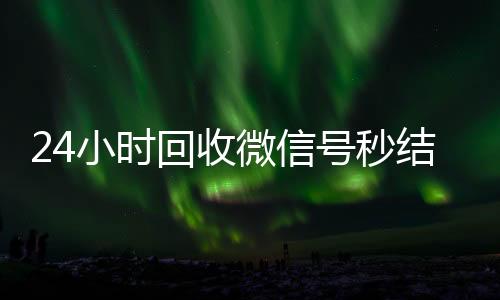 24小时回收微信号秒结平台(24小时高价回收微信秒结微信号)