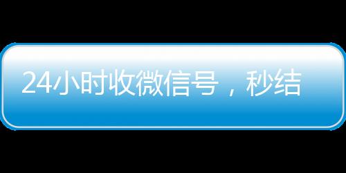 24小时收微信号，秒结账服务，轻松变现无忧！